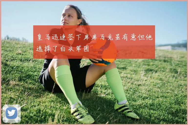 皇马迅速签下库库马竞虽有意但他选择了白衣军团