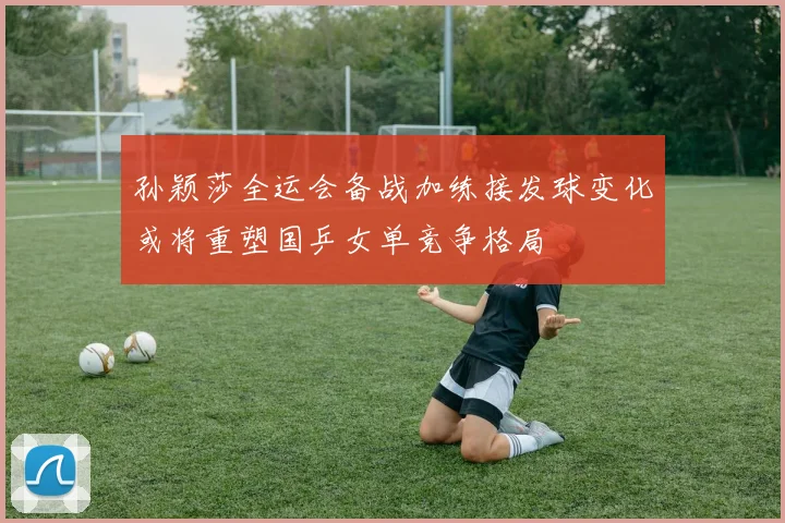 孙颖莎全运会备战加练接发球变化或将重塑国乒女单竞争格局
