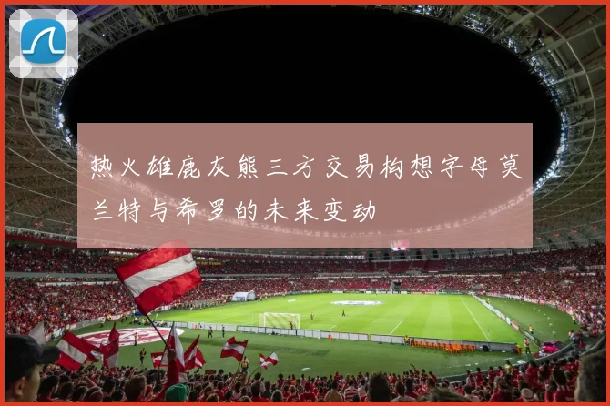 热火雄鹿灰熊三方交易构想字母莫兰特与希罗的未来变动
