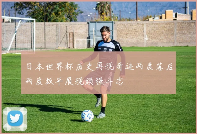 日本世界杯历史再现奇迹两度落后两度扳平展现顽强斗志