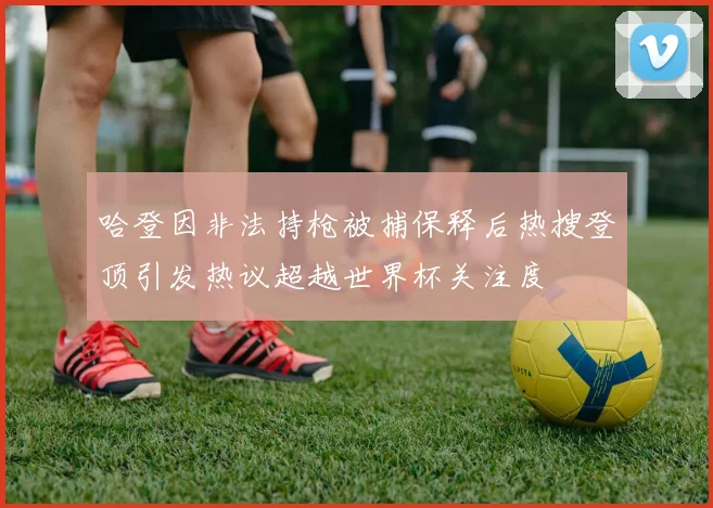 哈登因非法持枪被捕保释后热搜登顶引发热议超越世界杯关注度