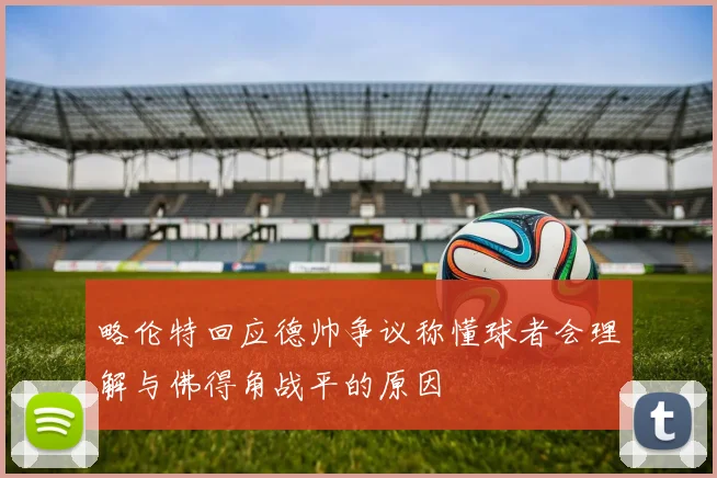 略伦特回应德帅争议称懂球者会理解与佛得角战平的原因