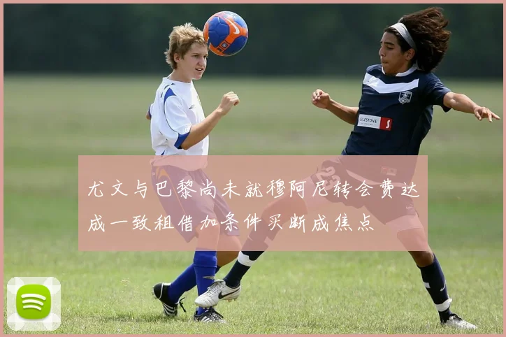 尤文与巴黎尚未就穆阿尼转会费达成一致租借加条件买断成焦点