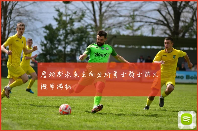 詹姆斯未来去向分析勇士骑士热火概率揭秘