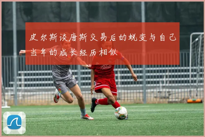 皮尔斯谈唐斯交易后的蜕变与自己当年的成长经历相似