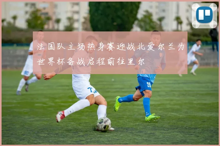 法国队主场热身赛迎战北爱尔兰为世界杯备战启程前往里尔