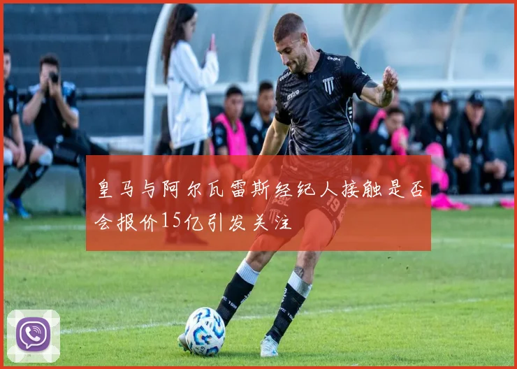 皇马与阿尔瓦雷斯经纪人接触是否会报价15亿引发关注